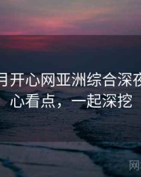 深爱五月开心网亚洲综合深夜推荐核心看点，一起深挖