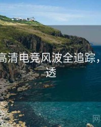 91官网高清电竞风波全追踪，带你看透