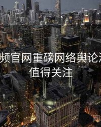 泡芙视频官网重磅网络舆论深解析，值得关注