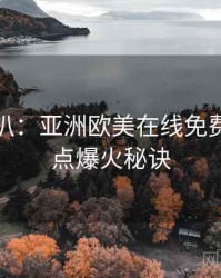 独家深扒：亚洲欧美在线免费资源盘点爆火秘诀