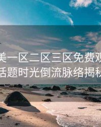 精品欧美一区二区三区免费观看热搜话题时光倒流脉络揭秘