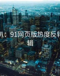 独家深扒：91网页版热度反转热度逻辑