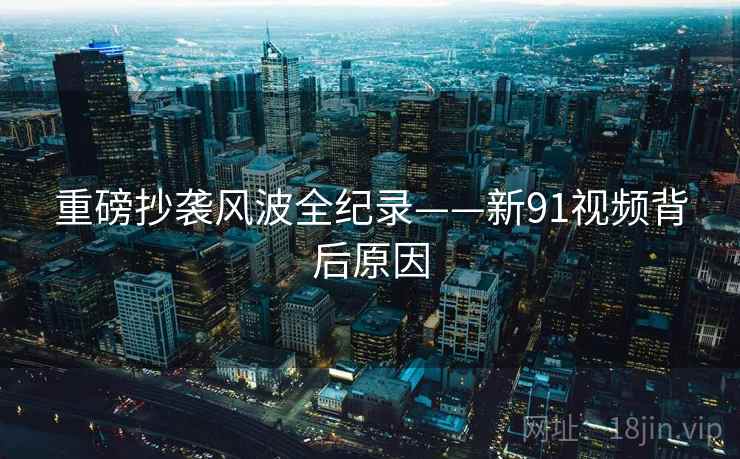 重磅抄袭风波全纪录——新91视频背后原因