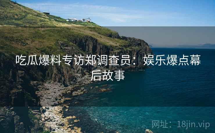 吃瓜爆料专访郑调查员：娱乐爆点幕后故事