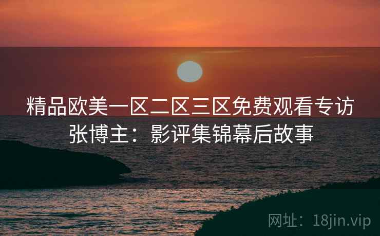 精品欧美一区二区三区免费观看专访张博主：影评集锦幕后故事