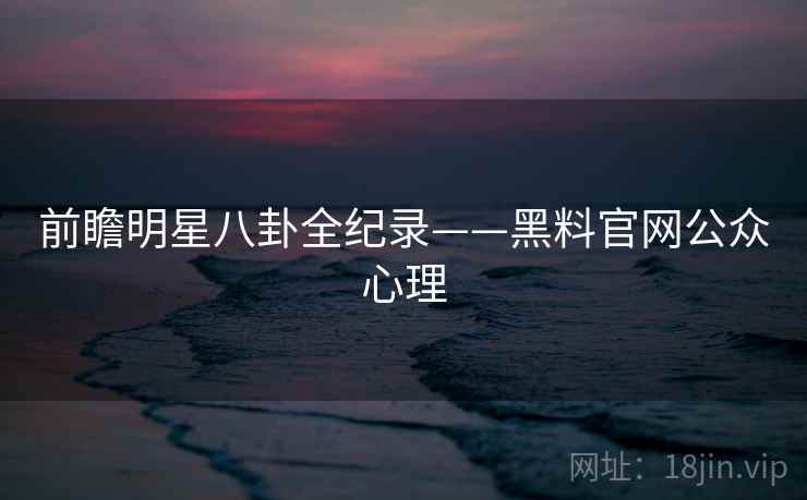 前瞻明星八卦全纪录——黑料官网公众心理