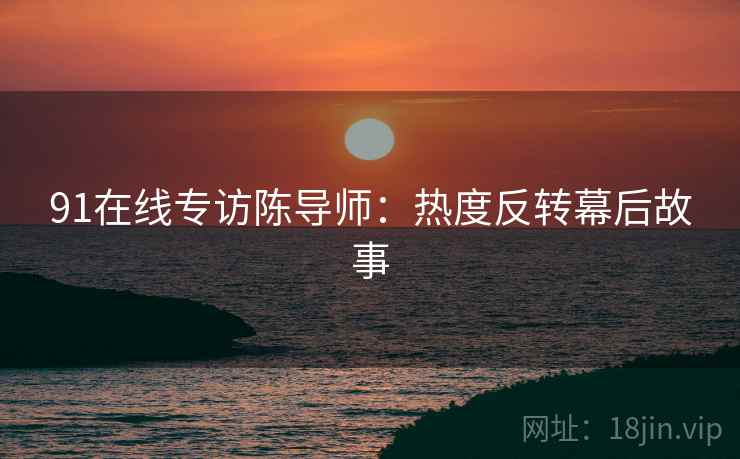 91在线专访陈导师：热度反转幕后故事