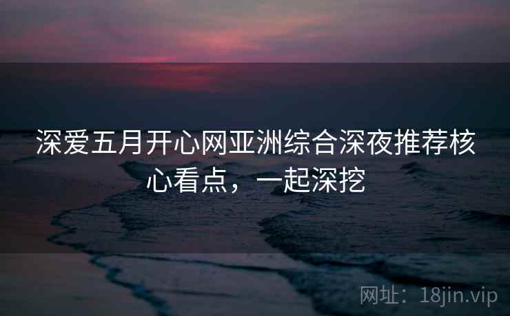 深爱五月开心网亚洲综合深夜推荐核心看点，一起深挖