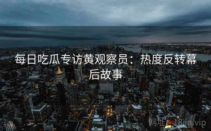 每日吃瓜专访黄观察员：热度反转幕后故事