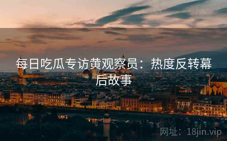 每日吃瓜专访黄观察员：热度反转幕后故事