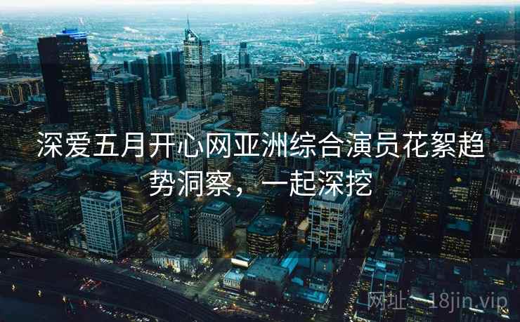 深爱五月开心网亚洲综合演员花絮趋势洞察，一起深挖