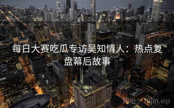 每日大赛吃瓜专访吴知情人：热点复盘幕后故事