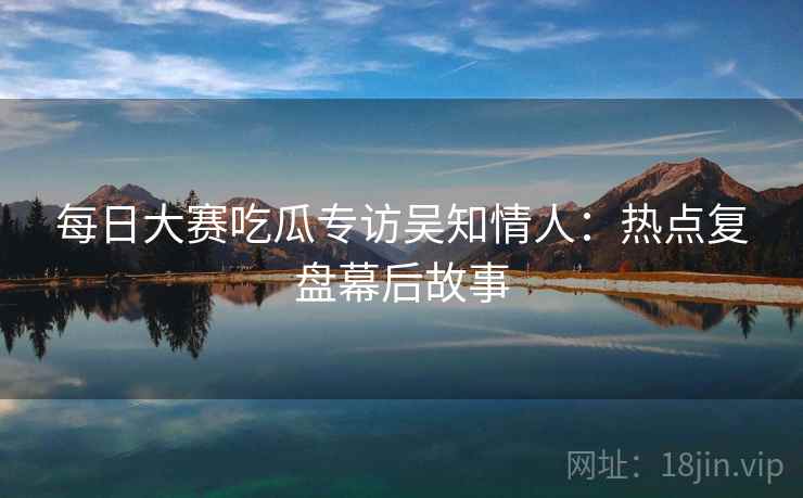每日大赛吃瓜专访吴知情人：热点复盘幕后故事