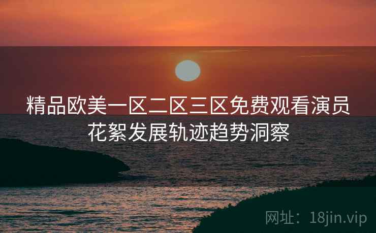精品欧美一区二区三区免费观看演员花絮发展轨迹趋势洞察