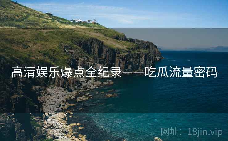 高清娱乐爆点全纪录——吃瓜流量密码