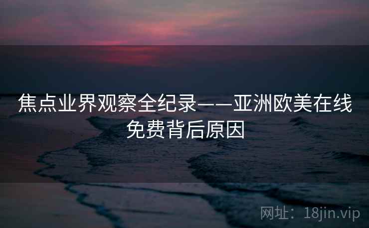 焦点业界观察全纪录——亚洲欧美在线免费背后原因