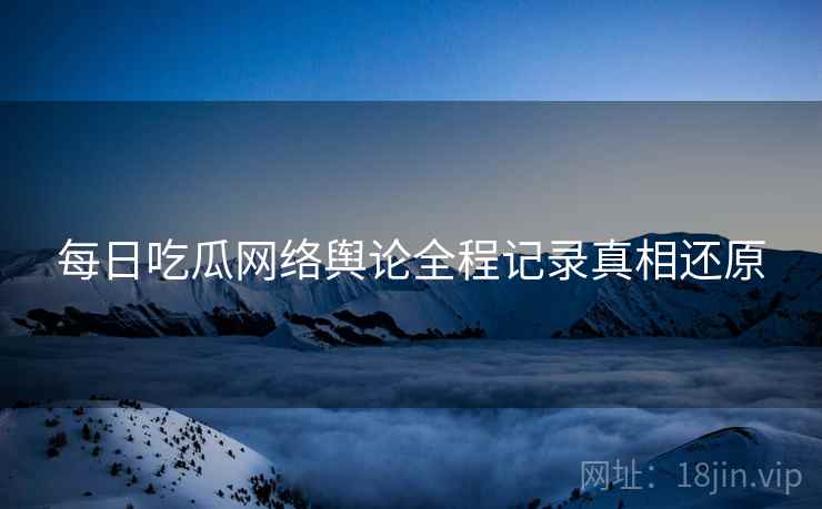 每日吃瓜网络舆论全程记录真相还原