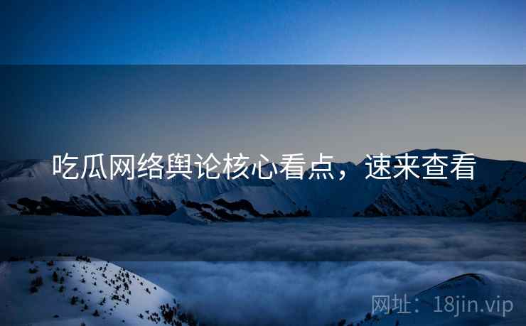 吃瓜网络舆论核心看点，速来查看