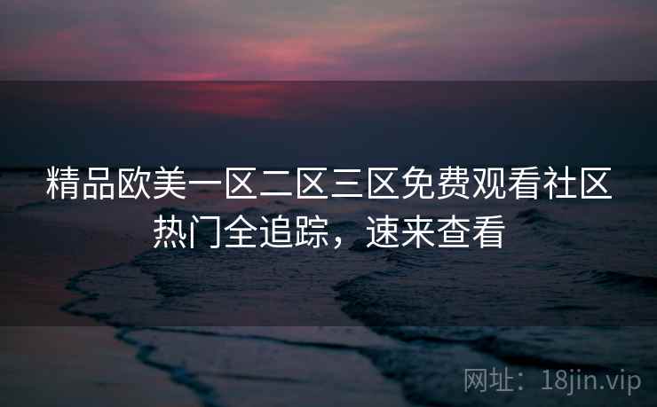 精品欧美一区二区三区免费观看社区热门全追踪，速来查看