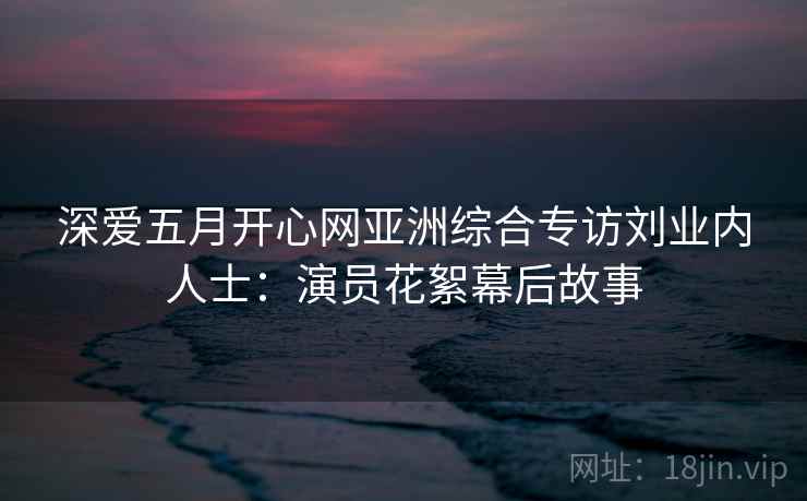 深爱五月开心网亚洲综合专访刘业内人士：演员花絮幕后故事
