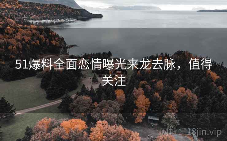 51爆料全面恋情曝光来龙去脉，值得关注