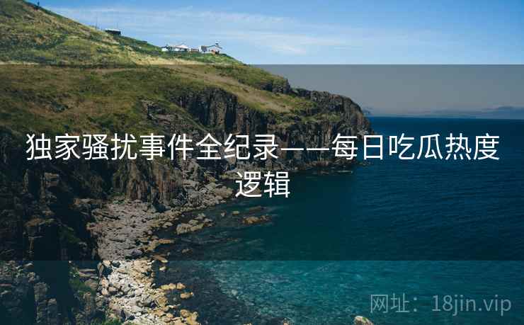 独家骚扰事件全纪录——每日吃瓜热度逻辑