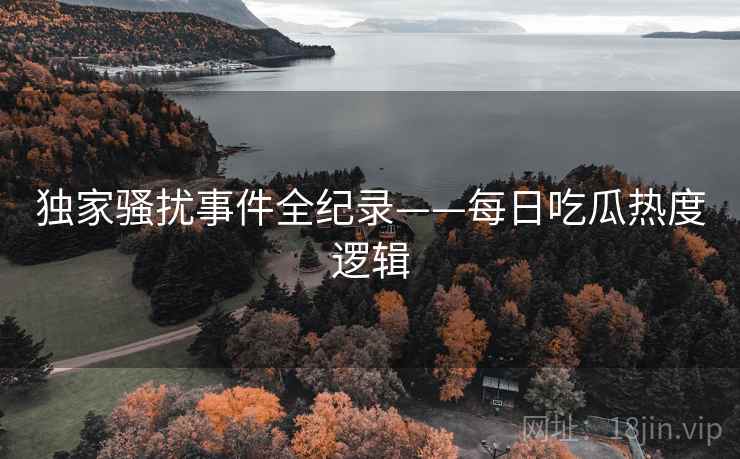 独家骚扰事件全纪录——每日吃瓜热度逻辑