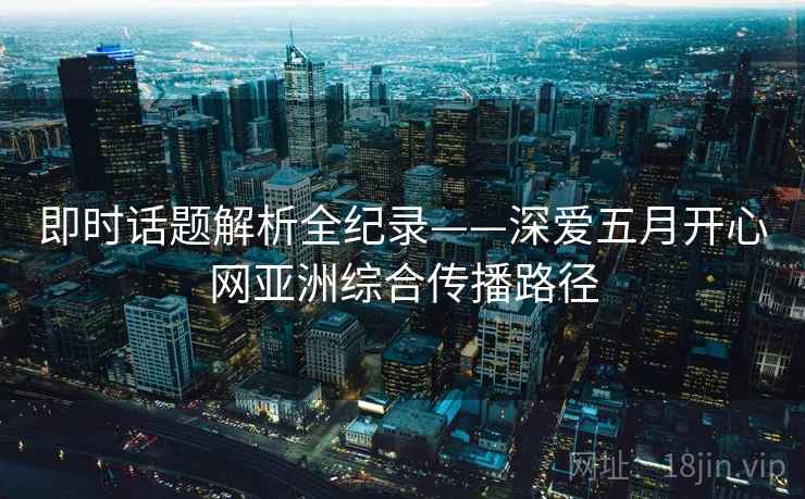 即时话题解析全纪录——深爱五月开心网亚洲综合传播路径