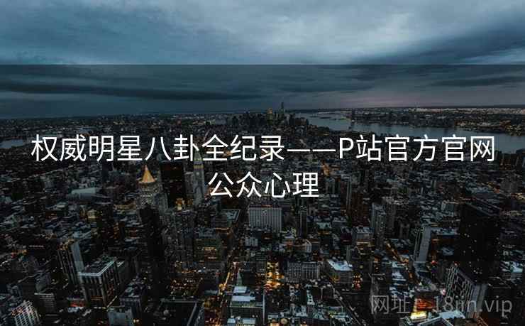 权威明星八卦全纪录——P站官方官网公众心理