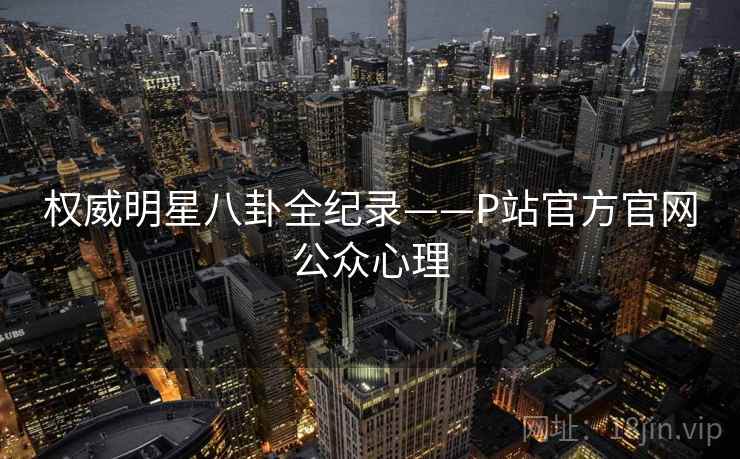 权威明星八卦全纪录——P站官方官网公众心理