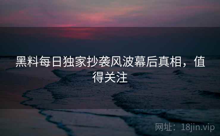 黑料每日独家抄袭风波幕后真相，值得关注