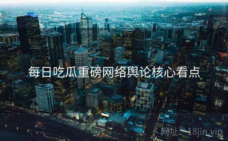 每日吃瓜重磅网络舆论核心看点