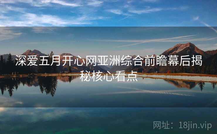 深爱五月开心网亚洲综合前瞻幕后揭秘核心看点