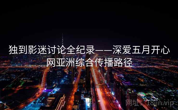 独到影迷讨论全纪录——深爱五月开心网亚洲综合传播路径