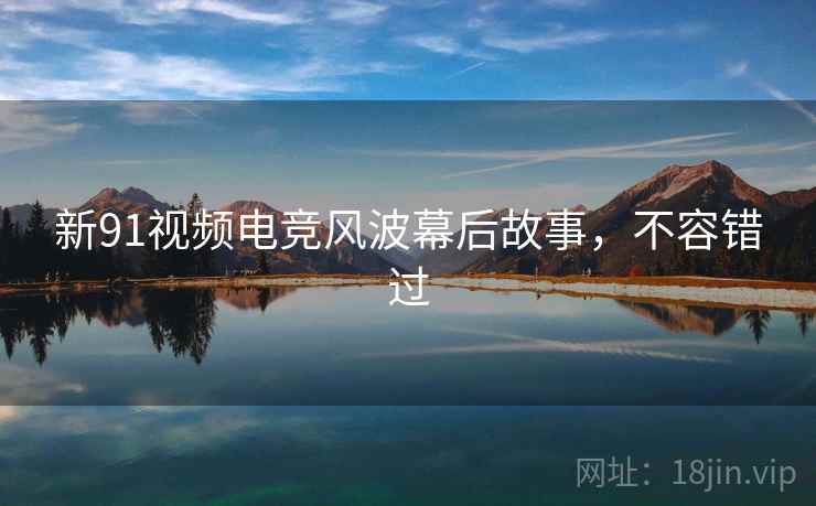 新91视频电竞风波幕后故事，不容错过