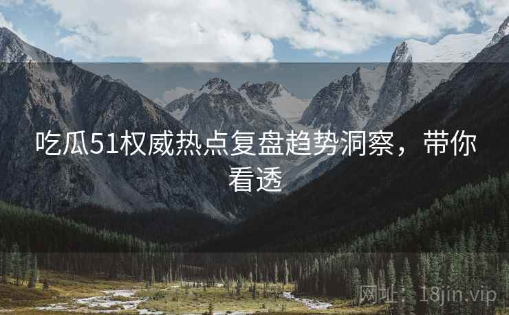 吃瓜51权威热点复盘趋势洞察，带你看透