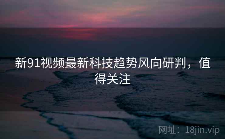 新91视频最新科技趋势风向研判，值得关注