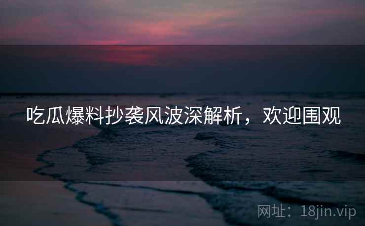 吃瓜爆料抄袭风波深解析，欢迎围观