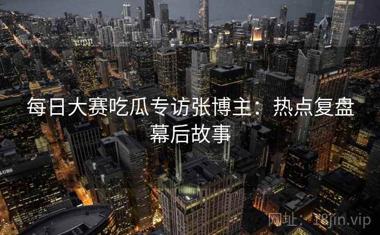 每日大赛吃瓜专访张博主：热点复盘幕后故事