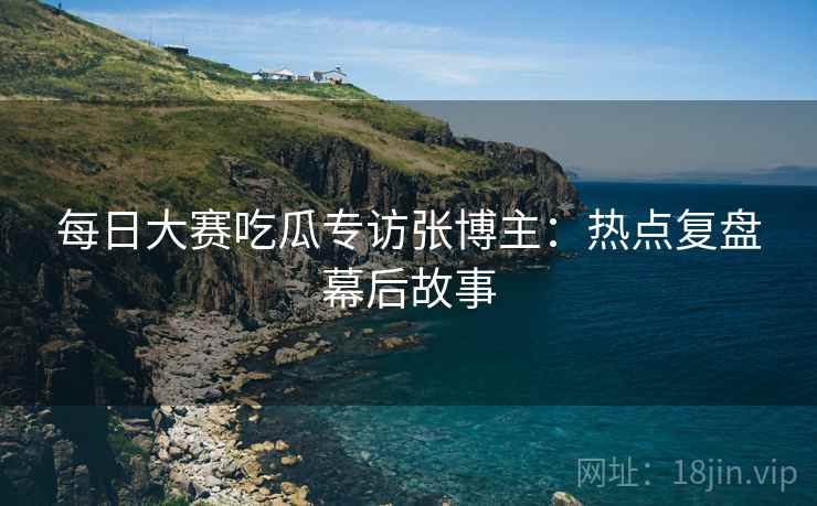 每日大赛吃瓜专访张博主：热点复盘幕后故事