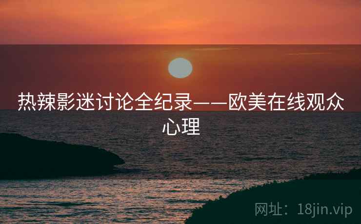热辣影迷讨论全纪录——欧美在线观众心理